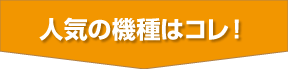 人気の機種はコレ!
