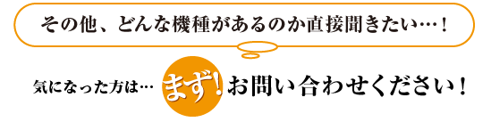 その他、どんな機種があるのか直接聞きたい…!
